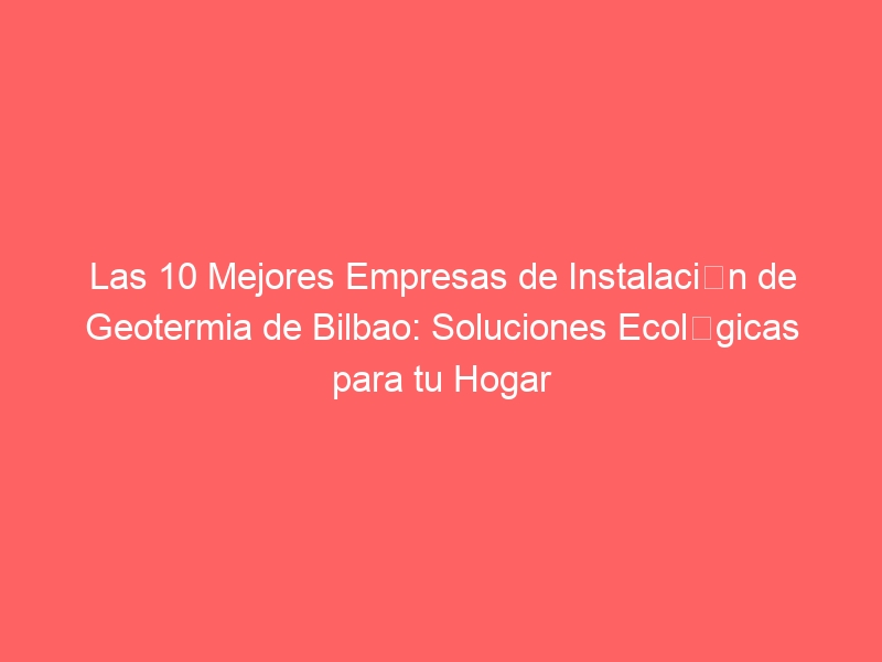 Las 10 Mejores Empresas de Instalación de Geotermia de Bilbao: Soluciones Ecológicas para tu Hogar