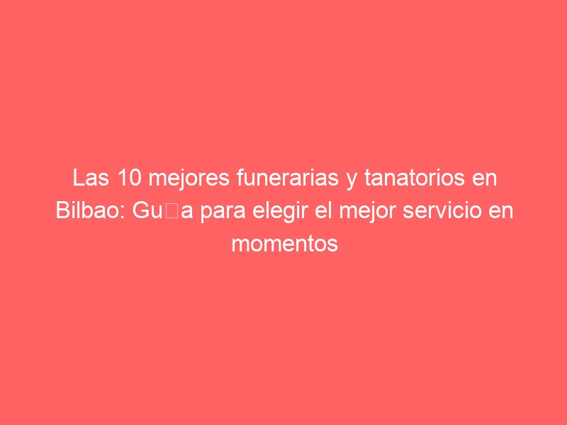 Las 10 mejores funerarias y tanatorios en Bilbao: Guía para elegir el mejor servicio en momentos difíciles