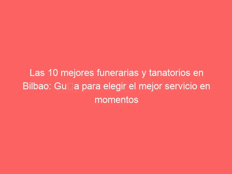 Las 10 mejores funerarias y tanatorios en Bilbao: Guía para elegir el mejor servicio en momentos difíciles