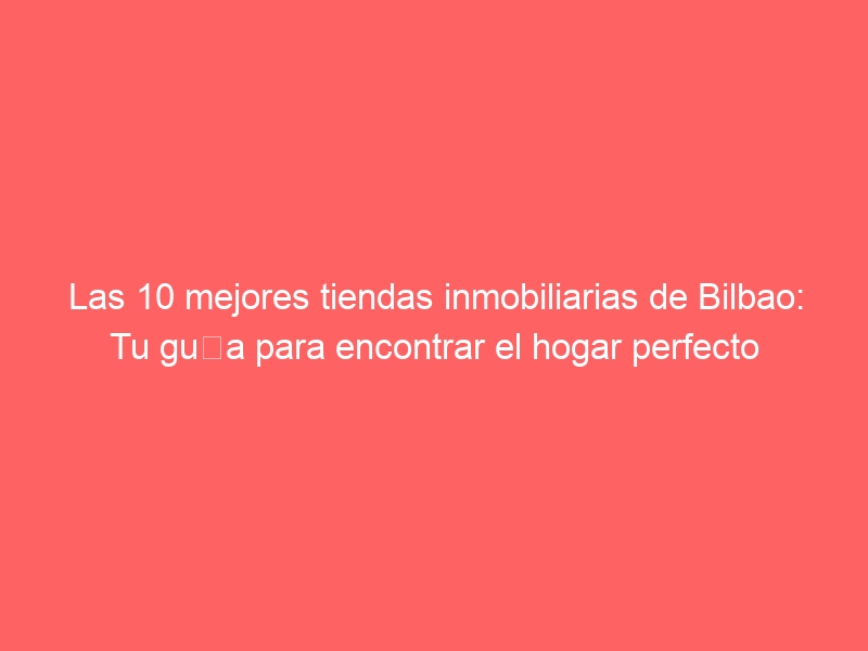 Las 10 mejores tiendas inmobiliarias de Bilbao: Tu guía para encontrar el hogar perfecto