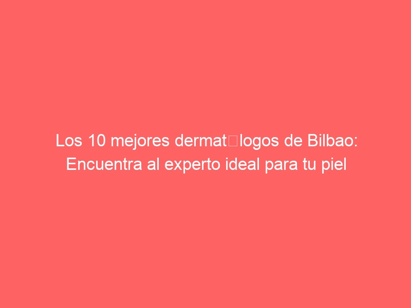 Los 10 mejores dermatólogos de Bilbao: Encuentra al experto ideal para tu piel