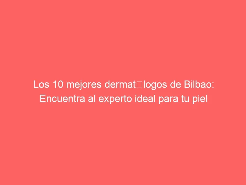 Los 10 mejores dermatólogos de Bilbao: Encuentra al experto ideal para tu piel
