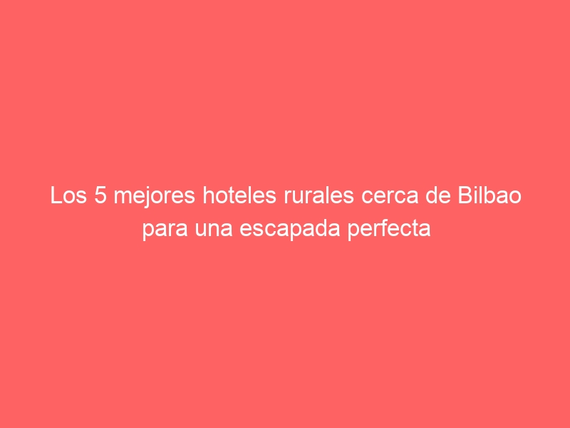 Los 5 mejores hoteles rurales cerca de Bilbao para una escapada perfecta