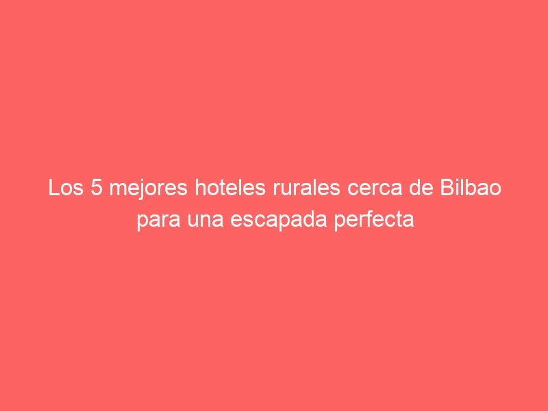 Los 5 mejores hoteles rurales cerca de Bilbao para una escapada perfecta