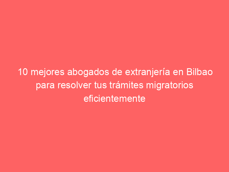 10 mejores abogados de extranjería en Bilbao para resolver tus trámites migratorios eficientemente