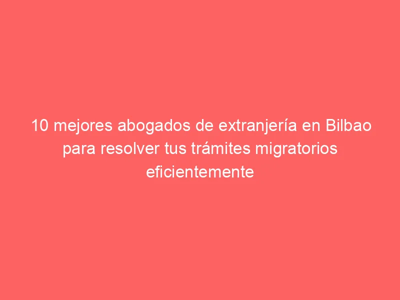 10 mejores abogados de extranjería en Bilbao para resolver tus trámites migratorios eficientemente