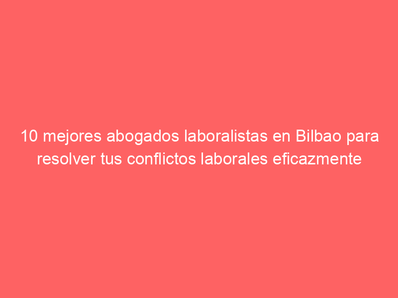 10 mejores abogados laboralistas en Bilbao para resolver tus conflictos laborales eficazmente